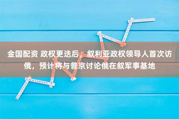 金国配资 政权更迭后，叙利亚政权领导人首次访俄，预计将与普京讨论俄在叙军事基地
