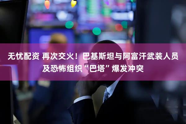 无忧配资 再次交火！巴基斯坦与阿富汗武装人员及恐怖组织“巴塔”爆发冲突