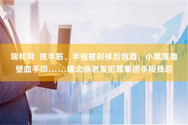 瑞和网  挑手筋、手指被剁掉后泡酒，小黑屋墙壁血手印……缅北徐老发犯罪集团手段残忍