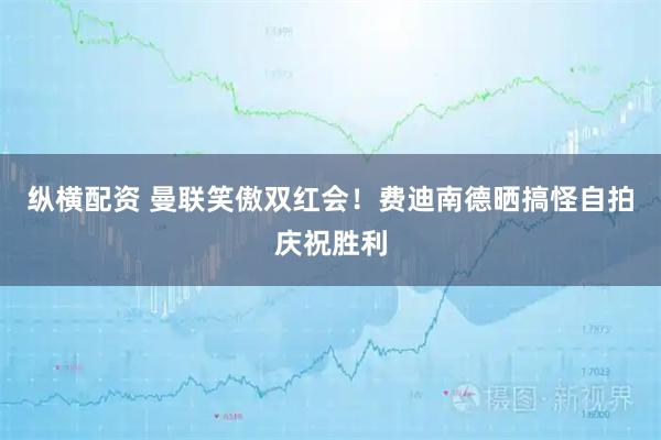 纵横配资 曼联笑傲双红会！费迪南德晒搞怪自拍庆祝胜利