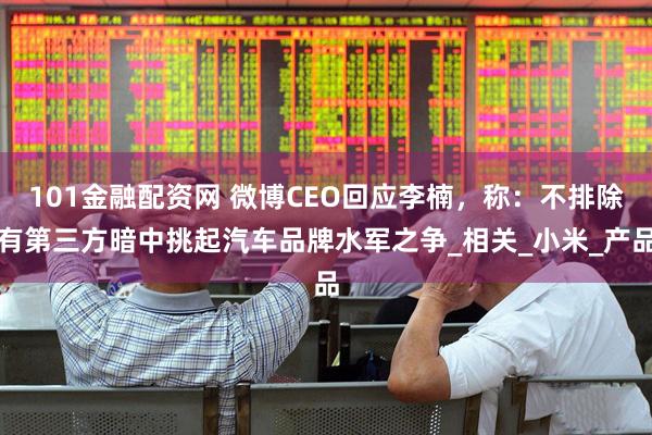 101金融配资网 微博CEO回应李楠，称：不排除有第三方暗中挑起汽车品牌水军之争_相关_小米_产品