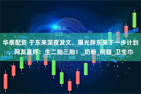 华泰配资 于东来深夜发文，曝光胖东来下一步计划，网友直呼：生二胎三胎！_奶粉_问题_卫生巾