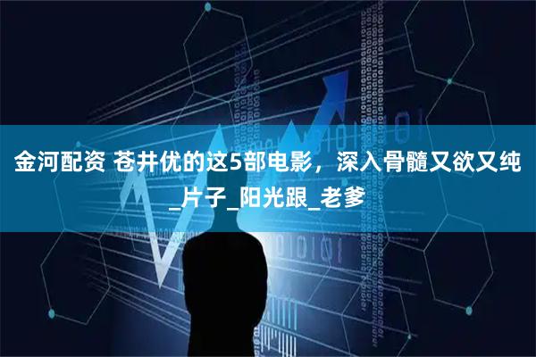 金河配资 苍井优的这5部电影，深入骨髓又欲又纯_片子_阳光跟_老爹