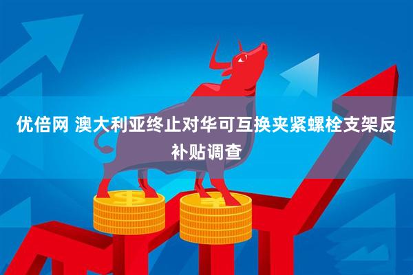 优倍网 澳大利亚终止对华可互换夹紧螺栓支架反补贴调查