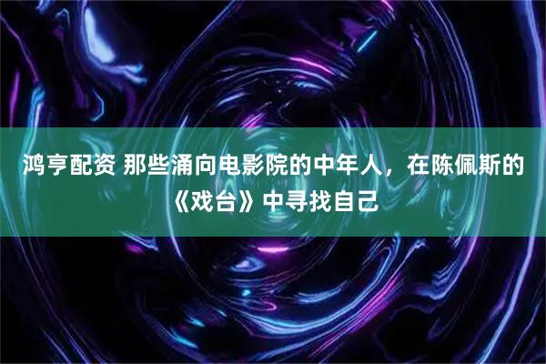鸿亨配资 那些涌向电影院的中年人，在陈佩斯的《戏台》中寻找自己