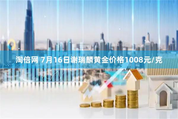 淘倍网 7月16日谢瑞麟黄金价格1008元/克