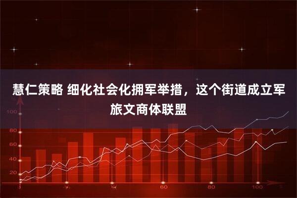 慧仁策略 细化社会化拥军举措，这个街道成立军旅文商体联盟