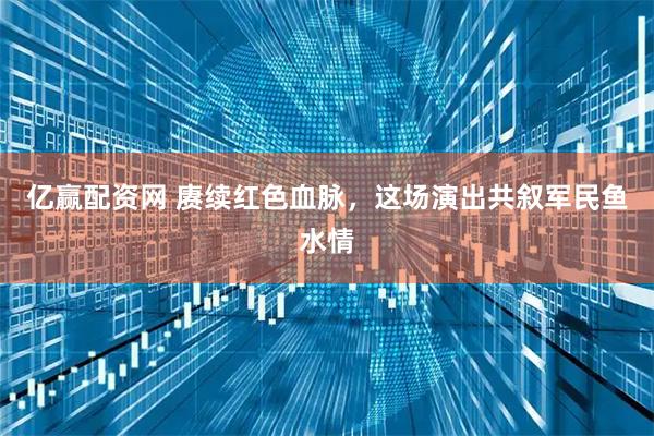 亿赢配资网 赓续红色血脉，这场演出共叙军民鱼水情